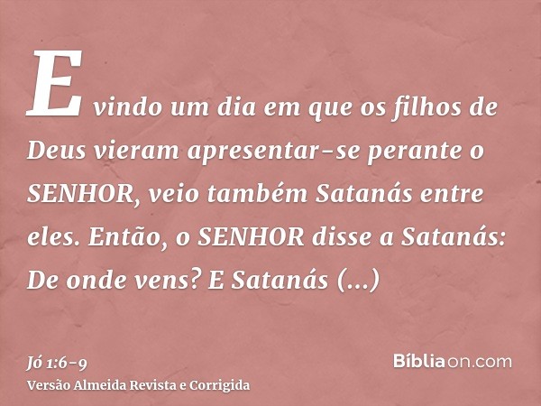 E vindo um dia em que os filhos de Deus vieram apresentar-se perante o SENHOR, veio também Satanás entre eles.Então, o SENHOR disse a Satanás: De onde vens? E S