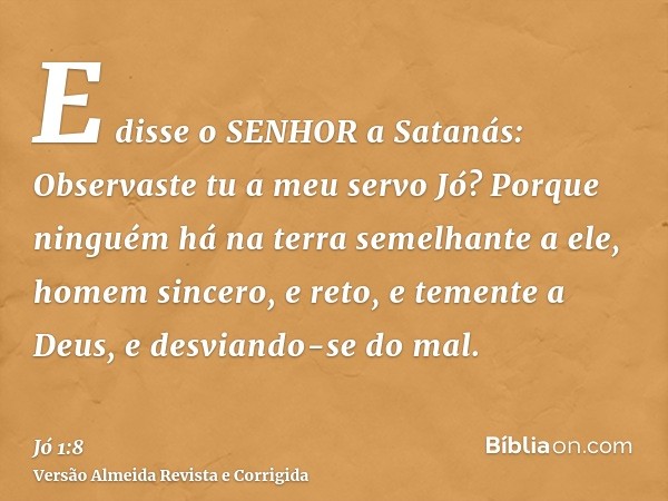 E disse o SENHOR a Satanás: Observaste tu a meu servo Jó? Porque ninguém há na terra semelhante a ele, homem sincero, e reto, e temente a Deus, e desviando-se d