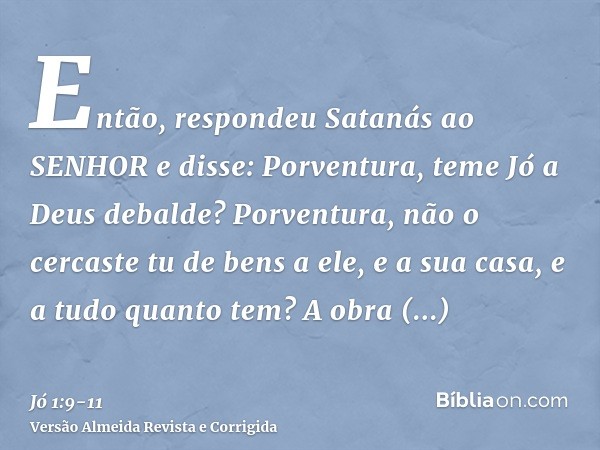 Então, respondeu Satanás ao SENHOR e disse: Porventura, teme Jó a Deus debalde?Porventura, não o cercaste tu de bens a ele, e a sua casa, e a tudo quanto tem? A