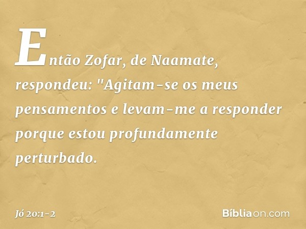 Então Zofar, de Naamate, respondeu: "Agitam-se os meus pensamentos
e levam-me a responder
porque estou profundamente
perturbado. -- Jó 20:1-2