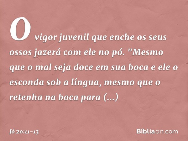 O vigor juvenil que enche
os seus ossos
jazerá com ele no pó. "Mesmo que o mal seja doce
em sua boca
e ele o esconda sob a língua, mesmo que o retenha na boca
p