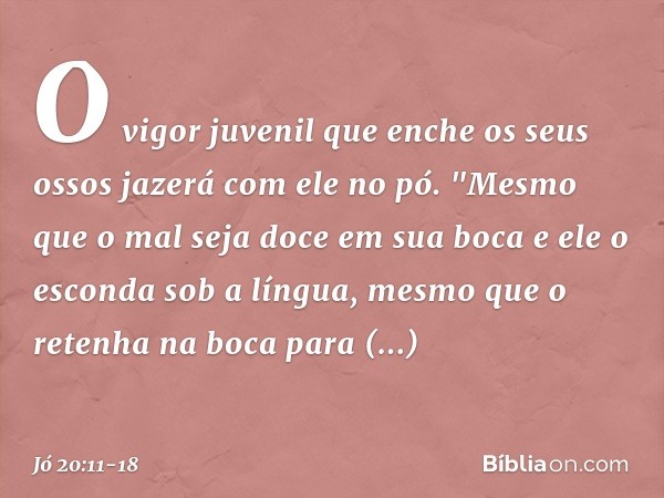O vigor juvenil que enche
os seus ossos
jazerá com ele no pó. "Mesmo que o mal seja doce
em sua boca
e ele o esconda sob a língua, mesmo que o retenha na boca
p