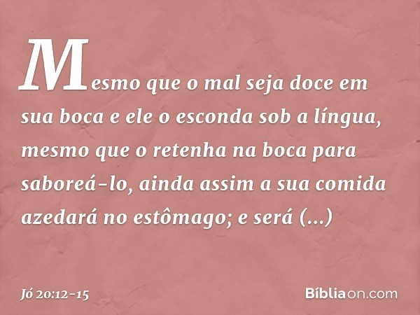"Mesmo que o mal seja doce
em sua boca
e ele o esconda sob a língua, mesmo que o retenha na boca
para saboreá-lo, ainda assim a sua comida azedará
no estômago;
