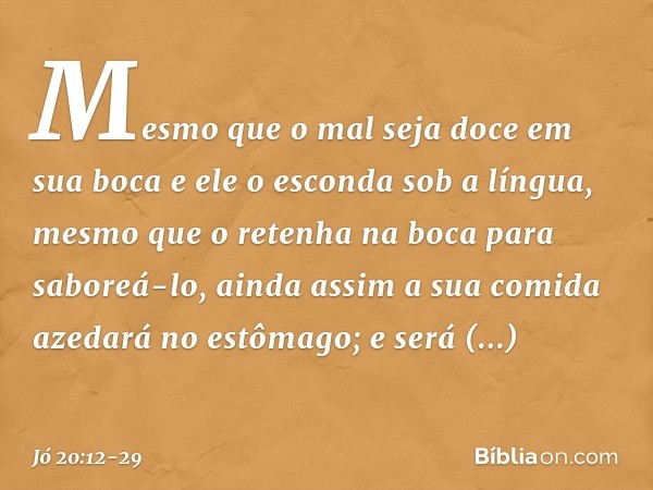 "Mesmo que o mal seja doce
em sua boca
e ele o esconda sob a língua, mesmo que o retenha na boca
para saboreá-lo, ainda assim a sua comida azedará
no estômago;
