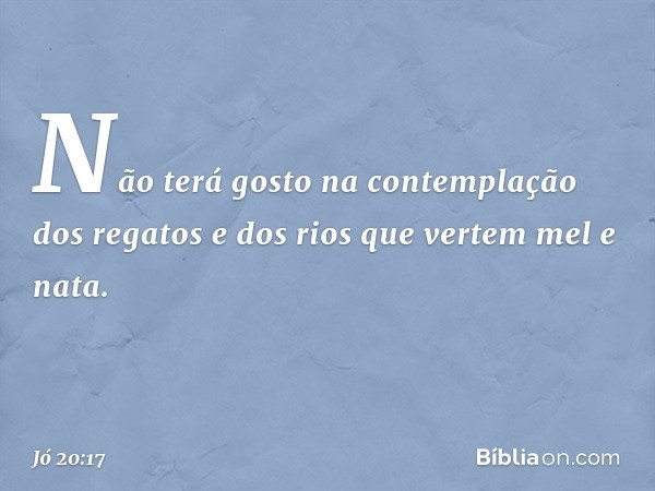 Não terá gosto na contemplação
dos regatos
e dos rios que vertem mel e nata. -- Jó 20:17