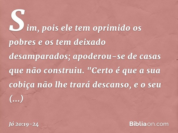 Sim, pois ele tem oprimido os pobres
e os tem deixado desamparados;
apoderou-se de casas
que não construiu. "Certo é que a sua cobiça
não lhe trará descanso,
e 