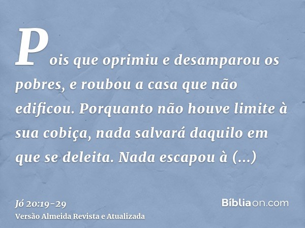 Pois que oprimiu e desamparou os pobres, e roubou a casa que não edificou.Porquanto não houve limite à sua cobiça, nada salvará daquilo em que se deleita.Nada e