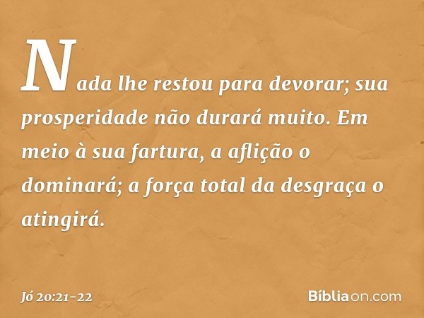 Nada lhe restou para devorar;
sua prosperidade não durará muito. Em meio à sua fartura,
a aflição o dominará;
a força total da desgraça o atingirá. -- Jó 20:21-