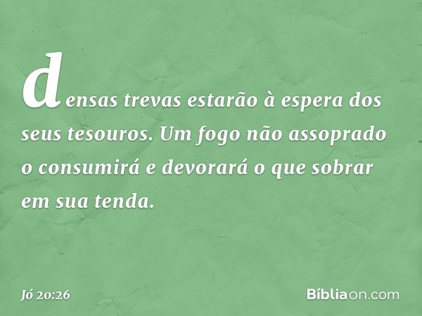 densas trevas estarão à espera
dos seus tesouros.
Um fogo não assoprado o consumirá
e devorará o que sobrar em sua tenda. -- Jó 20:26