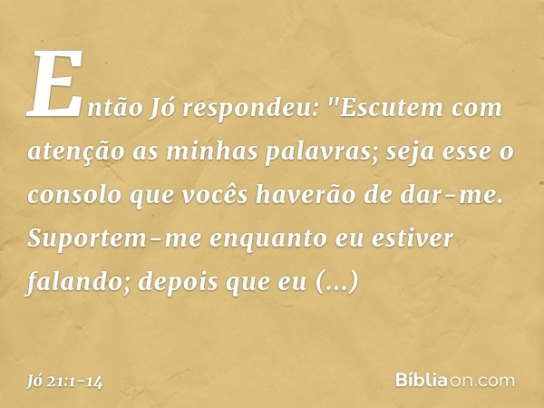 Então Jó respondeu: "Escutem com atenção
as minhas palavras;
seja esse o consolo
que vocês haverão de dar-me. Suportem-me enquanto
eu estiver falando;
depois qu
