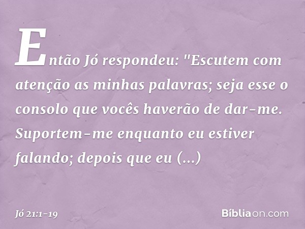 Então Jó respondeu: "Escutem com atenção
as minhas palavras;
seja esse o consolo
que vocês haverão de dar-me. Suportem-me enquanto
eu estiver falando;
depois qu