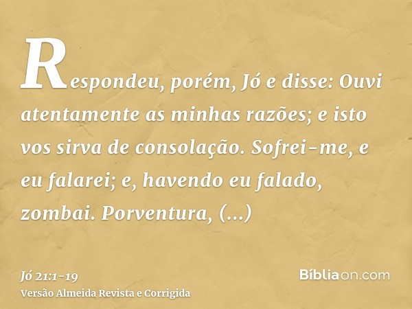 Respondeu, porém, Jó e disse:Ouvi atentamente as minhas razões; e isto vos sirva de consolação.Sofrei-me, e eu falarei; e, havendo eu falado, zombai.Porventura,