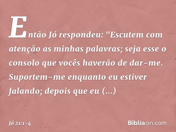 Então Jó respondeu: "Escutem com atenção
as minhas palavras;
seja esse o consolo
que vocês haverão de dar-me. Suportem-me enquanto
eu estiver falando;
depois qu