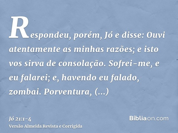 Respondeu, porém, Jó e disse:Ouvi atentamente as minhas razões; e isto vos sirva de consolação.Sofrei-me, e eu falarei; e, havendo eu falado, zombai.Porventura,