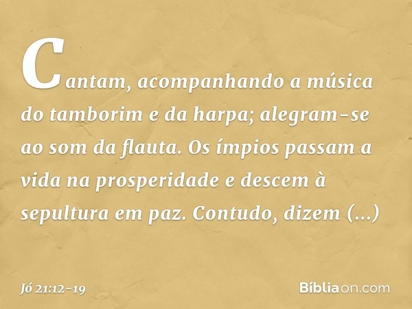 Cantam, acompanhando a música
do tamborim e da harpa;
alegram-se ao som da flauta. Os ímpios passam a vida na prosperidade
e descem à sepultura em paz. Contudo,