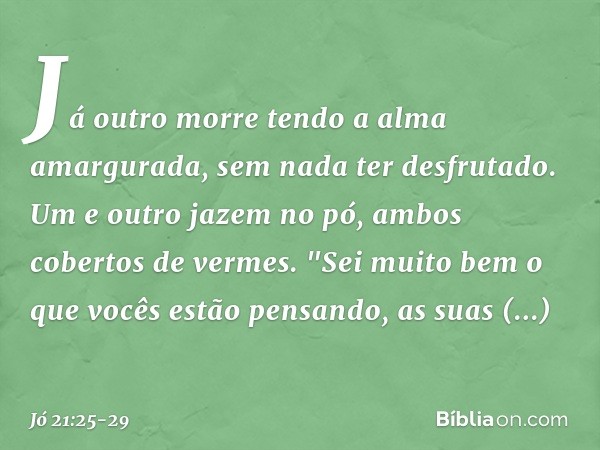 Já outro morre
tendo a alma amargurada,
sem nada ter desfrutado. Um e outro jazem no pó,
ambos cobertos de vermes. "Sei muito bem
o que vocês estão pensando,
as