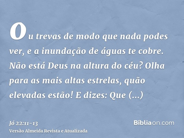 ou trevas de modo que nada podes ver, e a inundação de águas te cobre.Não está Deus na altura do céu? Olha para as mais altas estrelas, quão elevadas estão!E di