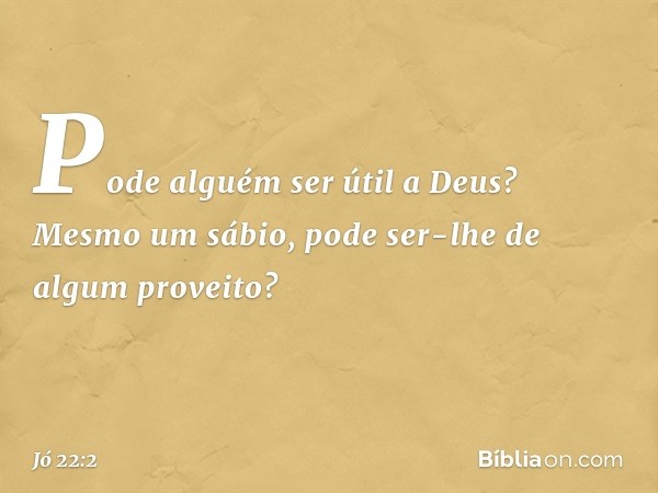 "Pode alguém ser útil a Deus?
Mesmo um sábio,
pode ser-lhe de algum proveito? -- Jó 22:2