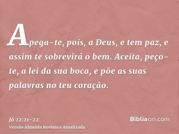 Apega-te, pois, a Deus, e tem paz, e assim te sobrevirá o bem.Aceita, peço-te, a lei da sua boca, e põe as suas palavras no teu coração.