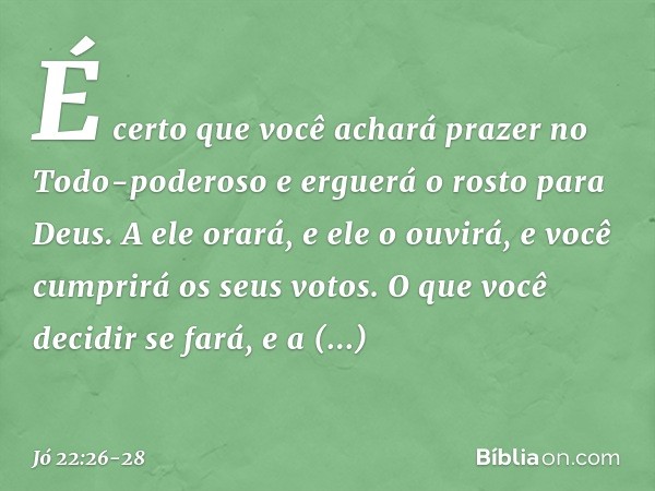 É certo que você achará prazer
no Todo-poderoso
e erguerá o rosto para Deus. A ele orará, e ele o ouvirá,
e você cumprirá os seus votos. O que você decidir se f