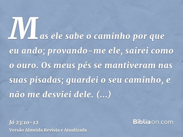 Mas ele sabe o caminho por que eu ando; provando-me ele, sairei como o ouro.Os meus pés se mantiveram nas suas pisadas; guardei o seu caminho, e não me desviei 