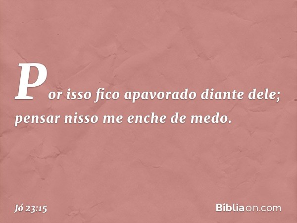 Por isso fico apavorado diante dele;
pensar nisso me enche de medo. -- Jó 23:15