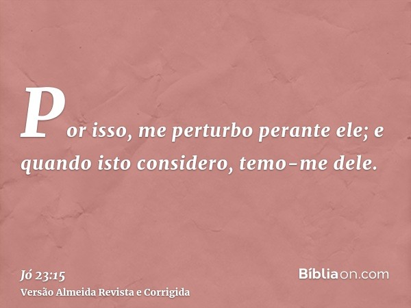 Por isso, me perturbo perante ele; e quando isto considero, temo-me dele.
