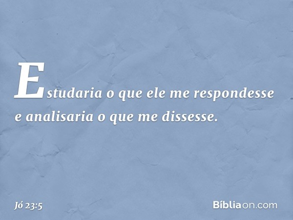 Estudaria o que ele me respondesse
e analisaria o que me dissesse. -- Jó 23:5