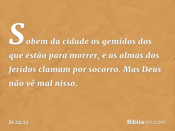 Sobem da cidade os gemidos
dos que estão para morrer,
e as almas dos feridos
clamam por socorro.
Mas Deus não vê mal nisso. -- Jó 24:12