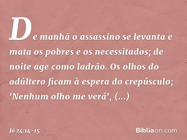 De manhã o assassino se levanta
e mata os pobres e os necessitados;
de noite age como ladrão. Os olhos do adúltero
ficam à espera do crepúsculo;
'Nenhum olho me