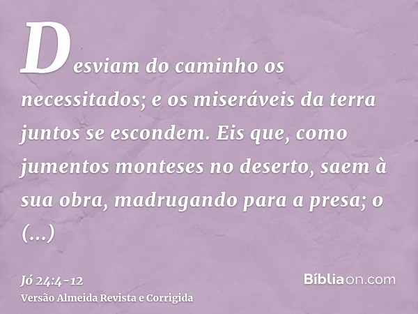 Desviam do caminho os necessitados; e os miseráveis da terra juntos se escondem.Eis que, como jumentos monteses no deserto, saem à sua obra, madrugando para a p