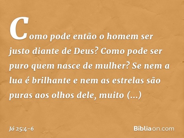 Como pode então o homem
ser justo diante de Deus?
Como pode ser puro
quem nasce de mulher? Se nem a lua é brilhante
e nem as estrelas são puras
aos olhos dele, 