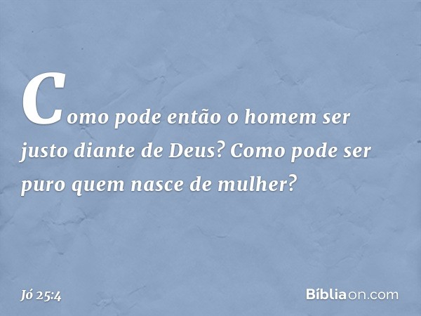 Como pode então o homem
ser justo diante de Deus?
Como pode ser puro
quem nasce de mulher? -- Jó 25:4