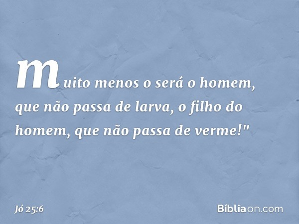 muito menos o será o homem,
que não passa de larva,
o filho do homem,
que não passa de verme!" -- Jó 25:6