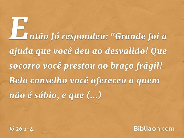 Então Jó respondeu: &quot;Grande foi a ajuda que você deu
ao desvalido!
Que socorro você prestou
ao braço frágil! Belo conselho você ofereceu
a quem não é sábio