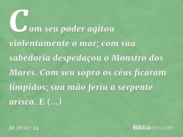 Com seu poder agitou
violentamente o mar;
com sua sabedoria
despedaçou o Monstro dos Mares. Com seu sopro
os céus ficaram límpidos;
sua mão feriu a serpente ari