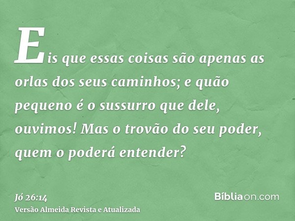 Eis que essas coisas são apenas as orlas dos seus caminhos; e quão pequeno é o sussurro que dele, ouvimos! Mas o trovão do seu poder, quem o poderá entender?