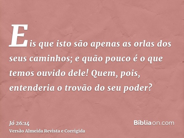 Eis que isto são apenas as orlas dos seus caminhos; e quão pouco é o que temos ouvido dele! Quem, pois, entenderia o trovão do seu poder?