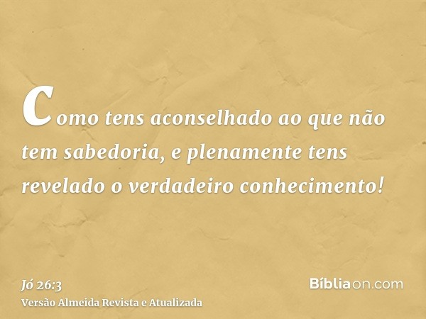 como tens aconselhado ao que não tem sabedoria, e plenamente tens revelado o verdadeiro conhecimento!