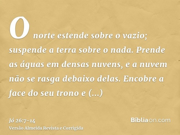 O norte estende sobre o vazio; suspende a terra sobre o nada.Prende as águas em densas nuvens, e a nuvem não se rasga debaixo delas.Encobre a face do seu trono 