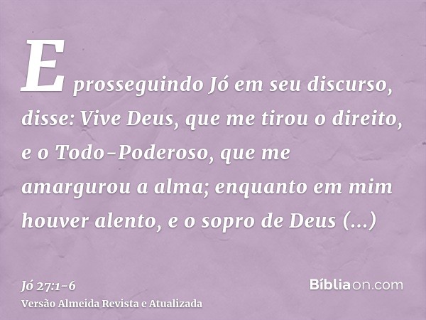 E prosseguindo Jó em seu discurso, disse:Vive Deus, que me tirou o direito, e o Todo-Poderoso, que me amargurou a alma;enquanto em mim houver alento, e o sopro