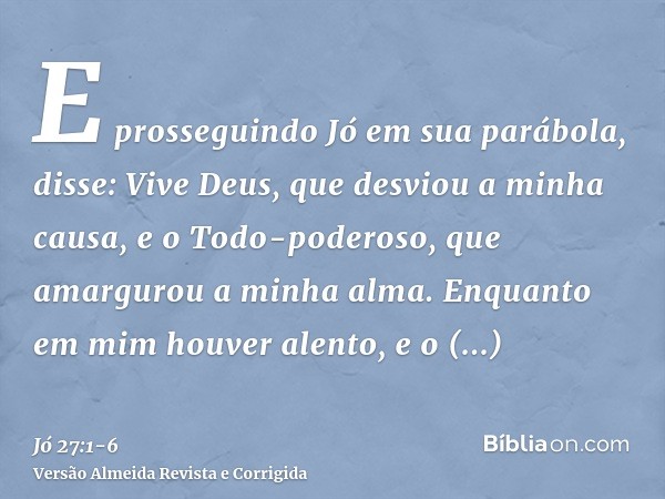 E prosseguindo Jó em sua parábola, disse:Vive Deus, que desviou a minha causa, e o Todo-poderoso, que amargurou a minha alma.Enquanto em mim houver alento, e o