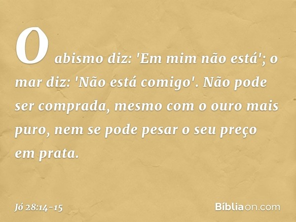O abismo diz: 'Em mim não está';
o mar diz: 'Não está comigo'. Não pode ser comprada,
mesmo com o ouro mais puro,
nem se pode pesar o seu preço
em prata. -- Jó 