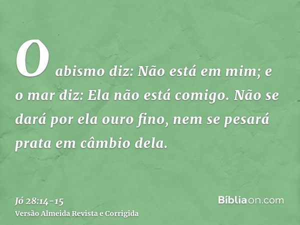 O abismo diz: Não está em mim; e o mar diz: Ela não está comigo.Não se dará por ela ouro fino, nem se pesará prata em câmbio dela.