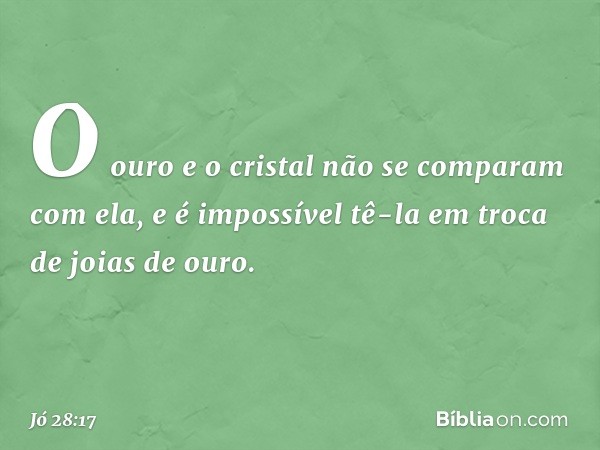 O ouro e o cristal
não se comparam com ela,
e é impossível tê-la em troca
de joias de ouro. -- Jó 28:17