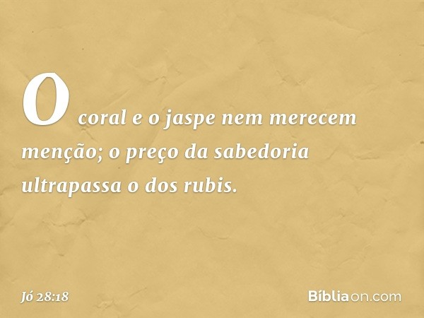 O coral e o jaspe
nem merecem menção;
o preço da sabedoria
ultrapassa o dos rubis. -- Jó 28:18