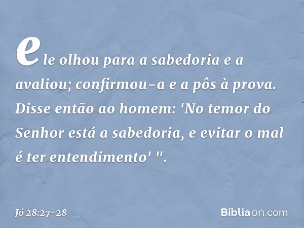 ele olhou para a sabedoria
e a avaliou;
confirmou-a e a pôs à prova. Disse então ao homem:
'No temor do Senhor
está a sabedoria,
e evitar o mal é ter entendimen