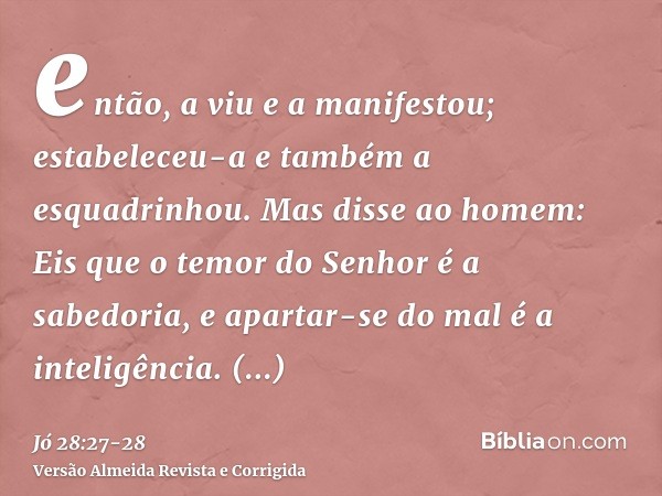 então, a viu e a manifestou; estabeleceu-a e também a esquadrinhou.Mas disse ao homem: Eis que o temor do Senhor é a sabedoria, e apartar-se do mal é a inteligê