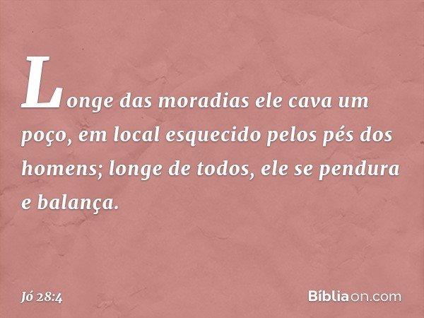 Longe das moradias
ele cava um poço,
em local esquecido
pelos pés dos homens;
longe de todos,
ele se pendura e balança. -- Jó 28:4