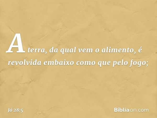 A terra, da qual vem o alimento,
é revolvida embaixo
como que pelo fogo; -- Jó 28:5